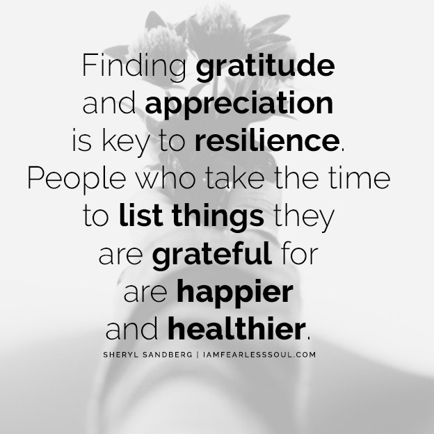 Finding gratitude and appreciation is the key to resilience. People who take the time to list things they are grateful for are happier and healthier.